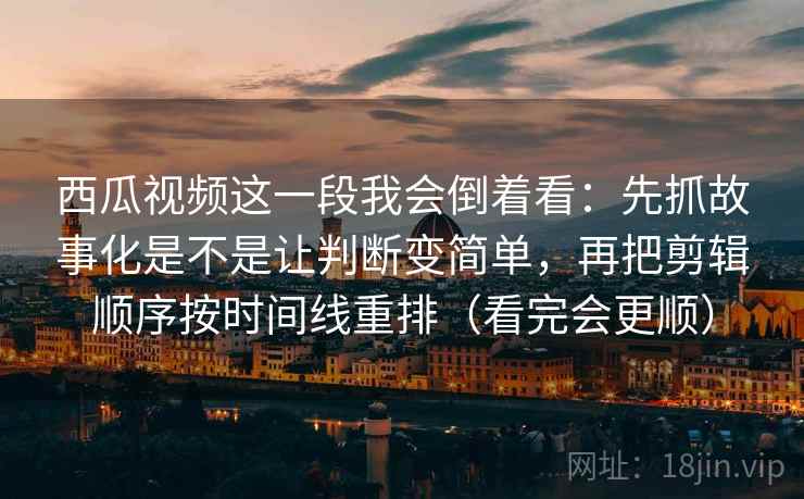西瓜视频这一段我会倒着看:先抓故事化是不是让判断变简单,再把剪辑顺序按时间线重排(看完会更顺)