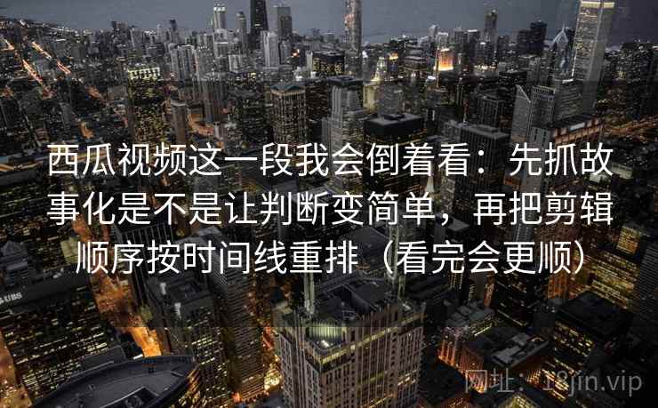 西瓜视频这一段我会倒着看:先抓故事化是不是让判断变简单,再把剪辑顺序按时间线重排(看完会更顺)