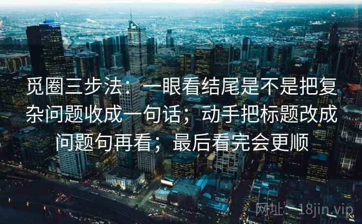 觅圈三步法:一眼看结尾是不是把复杂问题收成一句话;动手把标题改成问题句再看;最后看完会更顺