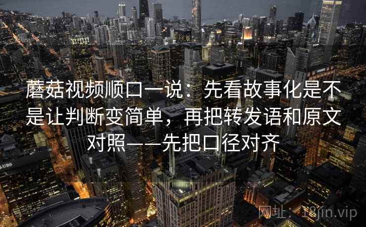 蘑菇视频顺口一说：先看故事化是不是让判断变简单，再把转发语和原文对照——先把口径对齐