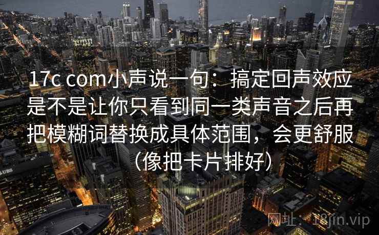 17c com小声说一句：搞定回声效应是不是让你只看到同一类声音之后再把模糊词替换成具体范围，会更舒服（像把卡片排好）