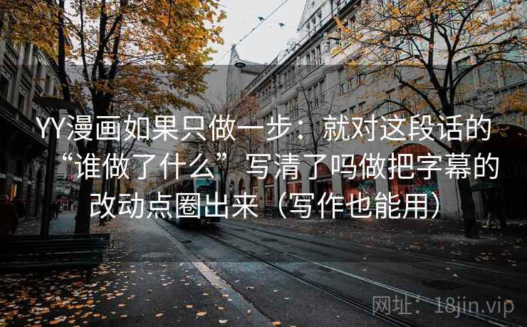 YY漫画如果只做一步：就对这段话的“谁做了什么”写清了吗做把字幕的改动点圈出来（写作也能用）