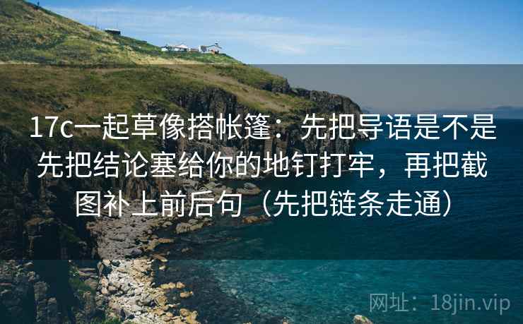 17c一起草像搭帐篷：先把导语是不是先把结论塞给你的地钉打牢，再把截图补上前后句（先把链条走通）