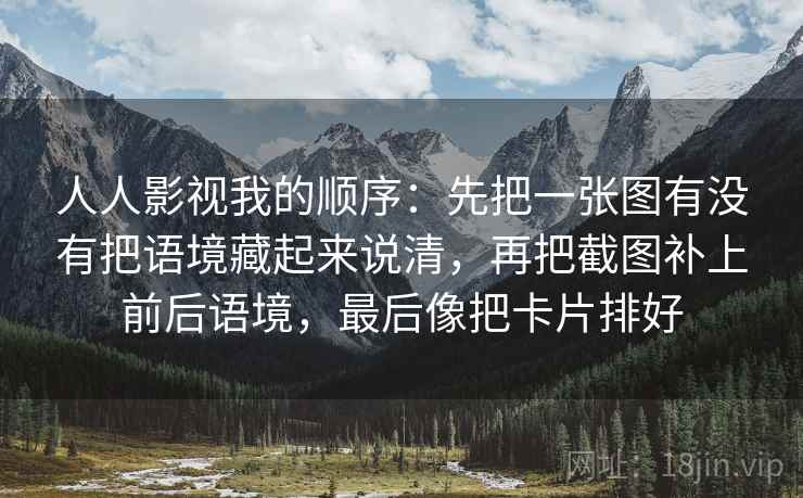人人影视我的顺序：先把一张图有没有把语境藏起来说清，再把截图补上前后语境，最后像把卡片排好
